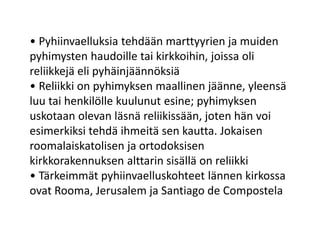 • Pyhiinvaelluksia tehdään marttyyrien ja muiden
pyhimysten haudoille tai kirkkoihin, joissa oli
reliikkejä eli pyhäinjäännöksiä
• Reliikki on pyhimyksen maallinen jäänne, yleensä
luu tai henkilölle kuulunut esine; pyhimyksen
uskotaan olevan läsnä reliikissään, joten hän voi
esimerkiksi tehdä ihmeitä sen kautta. Jokaisen
roomalaiskatolisen ja ortodoksisen
kirkkorakennuksen alttarin sisällä on reliikki
• Tärkeimmät pyhiinvaelluskohteet lännen kirkossa
ovat Rooma, Jerusalem ja Santiago de Compostela
 