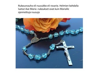 Rukousnauha eli ruusukko eli rosario. Helmien kohdalla
luetut Ave Maria -rukoukset ovat kuin Marialle
ojennettuja ruusuja
 