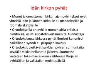 Idän kirkon pyhät
• Monet jakamattoman kirkon ajan pyhimykset ovat
yhteisiä idän ja lännen kirkoille eli ortodokseille ja
roomalaiskatolisille
• Ortodokseilla on pyhille monenlaisia erilaisia
nimityksiä, esim. apostolinvertainen tai tunnustaja
• Ortodoksisessa kirkossa pyhät ihmiset kanonisoi
paikallinen synodi eli piispojen kokous
• Ortodoksit viettävät kaikkien pyhien sunnuntaita
keväällä viikko helluntain jälkeen. Suomessa
vietetään loka-marraskuun vaihteessa Karjalan
pyhittäjien ja valistajien muistopäivää
 