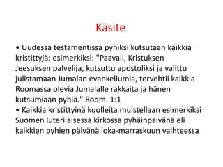Käsite
• Uudessa testamentissa pyhiksi kutsutaan kaikkia
kristittyjä; esimerkiksi: "Paavali, Kristuksen
Jeesuksen palvelija, kutsuttu apostoliksi ja valittu
julistamaan Jumalan evankeliumia, tervehtii kaikkia
Roomassa olevia Jumalalle rakkaita ja hänen
kutsumiaan pyhiä." Room. 1:1
• Kaikkia kristittyinä kuolleita muistellaan esimerkiksi
Suomen luterilaisessa kirkossa pyhäinpäivänä eli
kaikkien pyhien päivänä loka-marraskuun vaihteessa
 