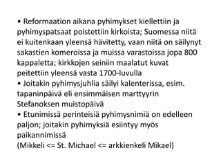 • Reformaation aikana pyhimykset kiellettiin ja
pyhimyspatsaat poistettiin kirkoista; Suomessa niitä
ei kuitenkaan yleensä hävitetty, vaan niitä on säilynyt
sakastien komeroissa ja muissa varastoissa jopa 800
kappaletta; kirkkojen seiniin maalatut kuvat
peitettiin yleensä vasta 1700-luvulla
• Joitakin pyhimysjuhlia säilyi kalenterissa, esim.
tapaninpäivä eli ensimmäisen marttyyrin
Stefanoksen muistopäivä
• Etunimissä perinteisiä pyhimysnimiä on edelleen
paljon; joitakin pyhimyksiä esiintyy myös
paikannimissä
(Mikkeli <= St. Michael <= arkkienkeli Mikael)
 