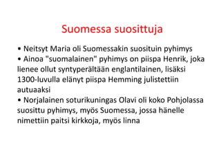 Suomessa suosittuja
• Neitsyt Maria oli Suomessakin suosituin pyhimys
• Ainoa "suomalainen" pyhimys on piispa Henrik, joka
lienee ollut syntyperältään englantilainen, lisäksi
1300-luvulla elänyt piispa Hemming julistettiin
autuaaksi
• Norjalainen soturikuningas Olavi oli koko Pohjolassa
suosittu pyhimys, myös Suomessa, jossa hänelle
nimettiin paitsi kirkkoja, myös linna
 