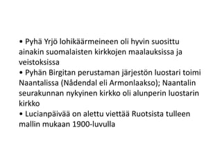 • Pyhä Yrjö lohikäärmeineen oli hyvin suosittu
ainakin suomalaisten kirkkojen maalauksissa ja
veistoksissa
• Pyhän Birgitan perustaman järjestön luostari toimi
Naantalissa (Nådendal eli Armonlaakso); Naantalin
seurakunnan nykyinen kirkko oli alunperin luostarin
kirkko
• Lucianpäivää on alettu viettää Ruotsista tulleen
mallin mukaan 1900-luvulla
 