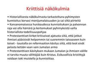 Kriittisiä näkökulmia
• Historiallisesta näkökulmasta tarkasteltuna pyhimysten
kunnioitus korvasi monijumalaisuuden ja sai siltä piirteitä
• Kansanomaisessa hurskaudessa kunnioituksen ja palvonnan
raja voi olla hämärä ja kertomukset pyhimyksistä vailla
historiallista todellisuuspohjaa
• Protestanttiset kirkot kritisoivat ajatusta siitä, että jotkut
ihmiset pääsisivät helpommin tai suoremmin taivaaseen kuin
toiset - taustalla on reformaation käsitys siitä, että teot eivät
pelasta ketään vaan vain Jumalan armo
• Protestanttisen käsityksen mukaan Jumalan ja ihmisen välille
ei tarvita muuta välittäjää kuin Kristus. Esikuvallisia kristittyjä
voidaan toki muistella ja kunnioittaa.
 