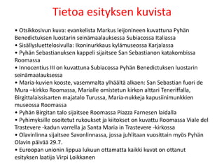 Tietoa esityksen kuvista
• Otsikkosivun kuva: evankelista Markus leijonineen kuvattuna Pyhän
Benedictuksen luostarin seinämaalauksessa Subiacossa Italiassa
• Sisällysluettelosivulla: Ikoninurkkaus kylämuseossa Karjalassa
• Pyhän Sebastianuksen kappeli sijaitsee San Sebastianon katakombissa
Roomassa
• Innocentius III on kuvattuna Subiacossa Pyhän Benedictuksen luostarin
seinämaalauksessa
• Maria-kuvien kooste, vasemmalta ylhäältä alkaen: San Sebastian fuori de
Mura –kirkko Roomassa, Marialle omistetun kirkon alttari Teneriffalla,
Birgittalaissisarten majatalo Turussa, Maria-nukkeja kapusiinimunkkien
museossa Roomassa
• Pyhän Birgitan talo sijaitsee Roomassa Piazza Farnesen laidalla
• Pyhimyksille osoitetut rukoukset ja kiitokset on kuvattu Roomassa Viale del
Trastevere -kadun varrella ja Santa Maria in Trastevere -kirkossa
• Olavinlinna sijaitsee Savonlinnassa, jossa juhlitaan vuosittain myös Pyhän
Olavin päivää 29.7.
• Euroopan unionin lippua lukuun ottamatta kaikki kuvat on ottanut
esityksen laatija Virpi Loikkanen
 