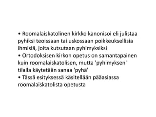 • Roomalaiskatolinen kirkko kanonisoi eli julistaa
pyhiksi teoissaan tai uskossaan poikkeuksellisia
ihmisiä, joita kutsutaan pyhimyksiksi
• Ortodoksisen kirkon opetus on samantapainen
kuin roomalaiskatolisen, mutta 'pyhimyksen'
tilalla käytetään sanaa 'pyhä'
• Tässä esityksessä käsitellään pääasiassa
roomalaiskatolista opetusta
 