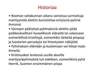 Historiaa
• Rooman valtakunnan aikana vainoissa surmattuja
marttyyreitä alettiin kunnioittaa erityisinä pyhinä
ihmisinä
• Vainojen päätyttyä pyhimyksinä alettiin pitää
poikkeuksellisen hyveellisesti eläneitä tai uskossaan
esimerkillisiä kristittyjä, esimerkiksi tärkeitä piispoja
ja luostarien perustajia tai ilmestysten näkijöitä
• Pyhimyksen elämään ja kuolemaan voi liittyä myös
ihmeitä
• Kristinuskon levitessä uusille alueille
marttyyripyhimyksiä tuli edelleen, esimerkkinä pyhä
Henrik, Suomen ensimmäinen piispa
 