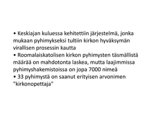 • Keskiajan kuluessa kehitettiin järjestelmä, jonka
mukaan pyhimykseksi tultiin kirkon hyväksymän
virallisen prosessin kautta
• Roomalaiskatolisen kirkon pyhimysten täsmällistä
määrää on mahdotonta laskea, mutta laajimmissa
pyhimyshakemistoissa on jopa 7000 nimeä
• 33 pyhimystä on saanut erityisen arvonimen
"kirkonopettaja"
 