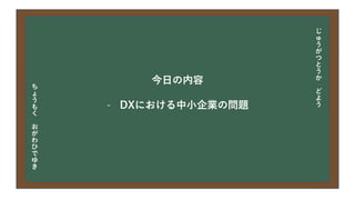 今日の目次
• DXについて
• 中小企業の問題
• 解決提案
• まとめ
今日の内容
- DXにおける中小企業の問題
じ
ゅ
う
が
つ
と
う
か
ど
よ
う
ち
ょ
う
も
く
お
が
わ
ひ
で
ゆ
き
 