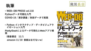 執筆
• WEB+DB PRESS vol.118
Pythonデータ可視化入門
COVID-19 / 家計調査 / 財政データで実践
• Python インタラクティブ・データビジュアラ
イゼーション入門
Plotly/Dashによるデータ可視化とWebアプリ構
築
（朝倉書店 11/1
amazon 11/10 表紙はまだないw）
 
