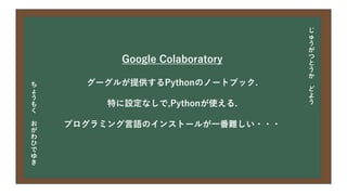 今日の目次
• DXについて
• 中小企業の問題
• 解決提案
• まとめ
Google Colaboratory
グーグルが提供するPythonのノートブック.
特に設定なしで,Pythonが使える.
プログラミング言語のインストールが一番難しい・・・
じ
ゅ
う
が
つ
と
う
か
ど
よ
う
ち
ょ
う
も
く
お
が
わ
ひ
で
ゆ
き
 