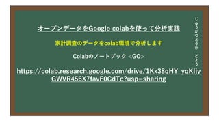 今日の目次
• DXについて
• 中小企業の問題
• 解決提案
• まとめ
オープンデータをGoogle colabを使って分析実践
家計調査のデータをcolab環境で分析します
Colabのノートブック <GO>
https://colab.research.google.com/drive/1Kx38qHY_yqKIjy
GWVR456X7favF0CdTc?usp=sharing
じ
ゅ
う
が
つ
と
う
か
ど
よ
う
 