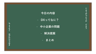 今日の目次
• DXについて
• 中小企業の問題
• 解決提案
• まとめ
今日の内容
- DXってなに？
- 中小企業の問題
- 解決提案
- まとめ
じ
ゅ
う
が
つ
と
う
か
ど
よ
う
ち
ょ
う
も
く
お
が
わ
ひ
で
ゆ
き
 