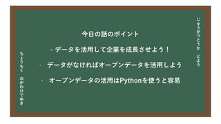 今日の目次
• DXについて
• 中小企業の問題
• 解決提案
• まとめ
今日の話のポイント
- データを活用して企業を成長させよう！
- データがなければオープンデータを活用しよう
- オープンデータの活用はPythonを使うと容易
じ
ゅ
う
が
つ
と
う
か
ど
よ
う
ち
ょ
う
も
く
お
が
わ
ひ
で
ゆ
き
 