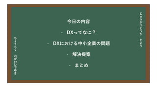 今日の目次
• DXについて
• 中小企業の問題
• 解決提案
• まとめ
今日の内容
- DXってなに？
- DXにおける中小企業の問題
- 解決提案
- まとめ
じ
ゅ
う
が
つ
と
う
か
ど
よ
う
ち
ょ
う
も
く
お
が
わ
ひ
で
ゆ
き
 
