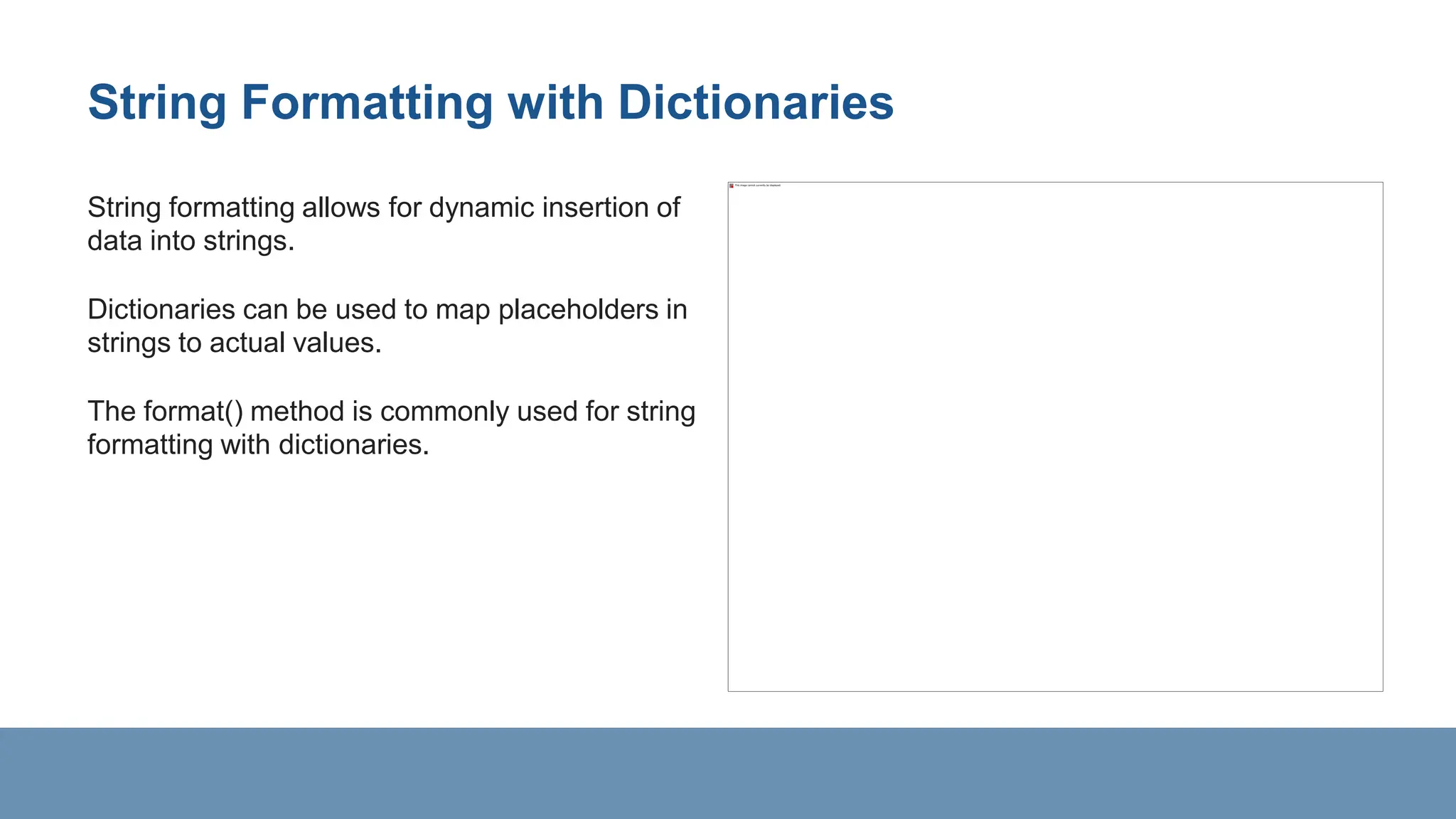 String Formatting with Dictionaries
String formatting allows for dynamic insertion of
data into strings.
Dictionaries can be used to map placeholders in
strings to actual values.
The format() method is commonly used for string
formatting with dictionaries.
 