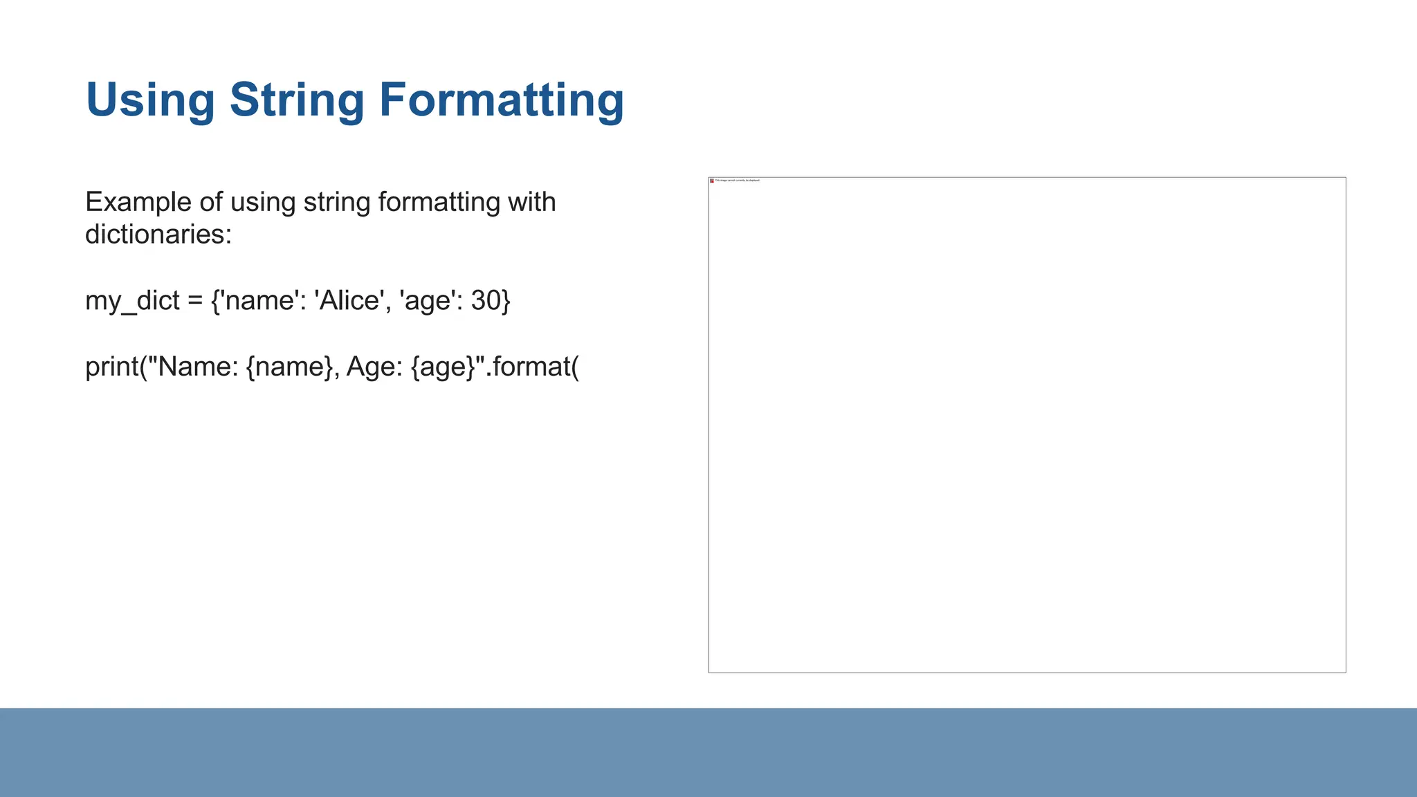 Using String Formatting
Example of using string formatting with
dictionaries:
my_dict = {'name': 'Alice', 'age': 30}
print("Name: {name}, Age: {age}".format(
 