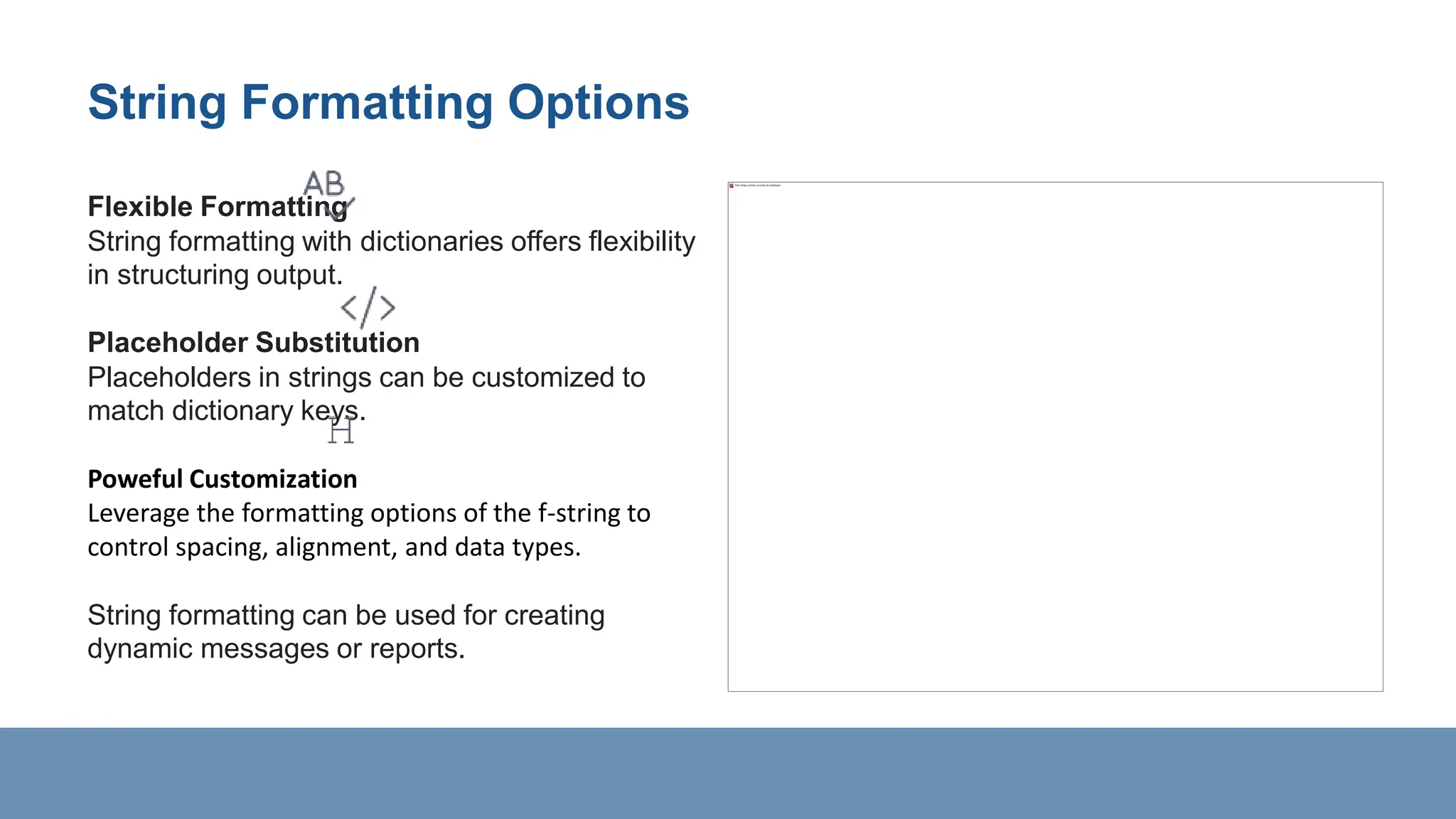 String Formatting Options
Flexible Formatting
String formatting with dictionaries offers flexibility
in structuring output.
Placeholder Substitution
Placeholders in strings can be customized to
match dictionary keys.
Poweful Customization
Leverage the formatting options of the f-string to
control spacing, alignment, and data types.
String formatting can be used for creating
dynamic messages or reports.
 