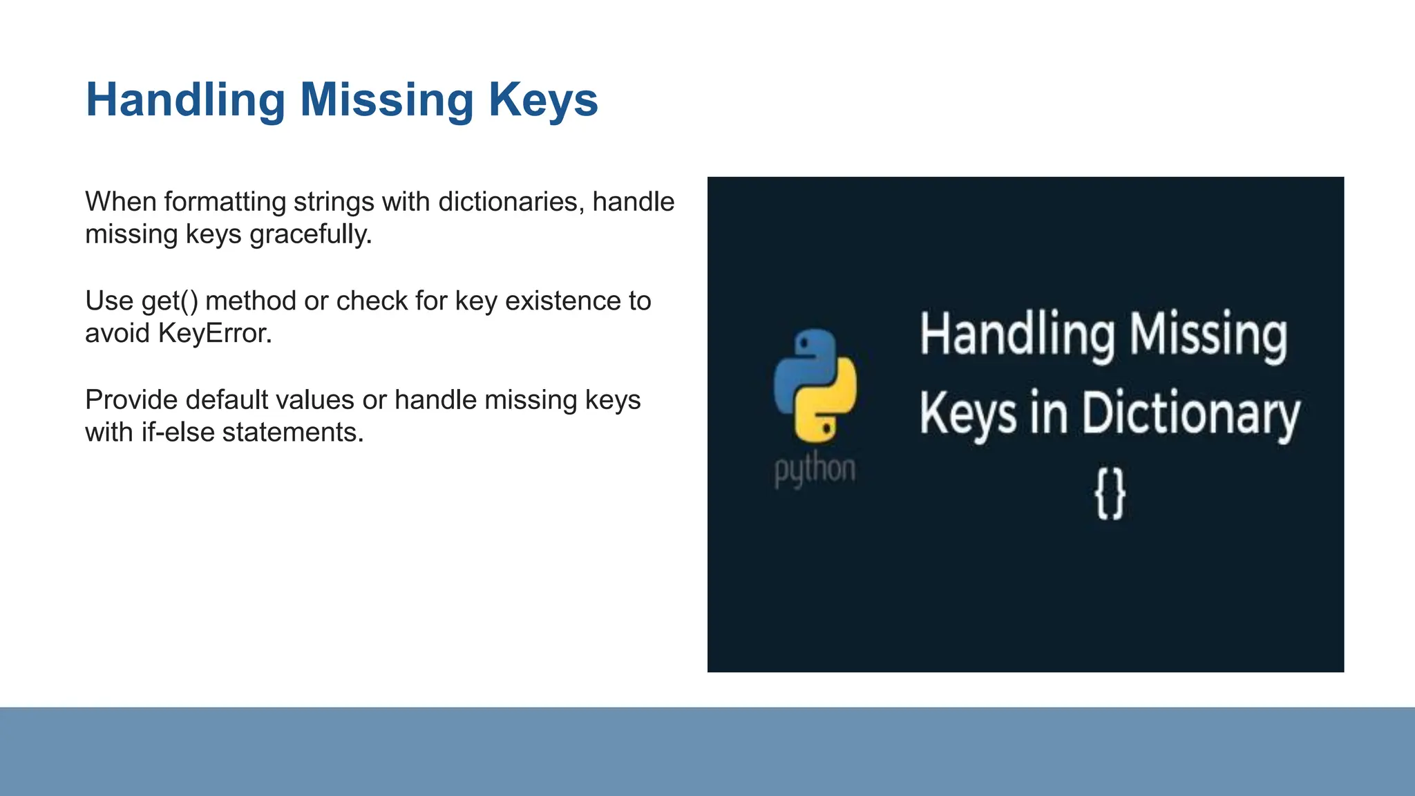Handling Missing Keys
When formatting strings with dictionaries, handle
missing keys gracefully.
Use get() method or check for key existence to
avoid KeyError.
Provide default values or handle missing keys
with if-else statements.
 