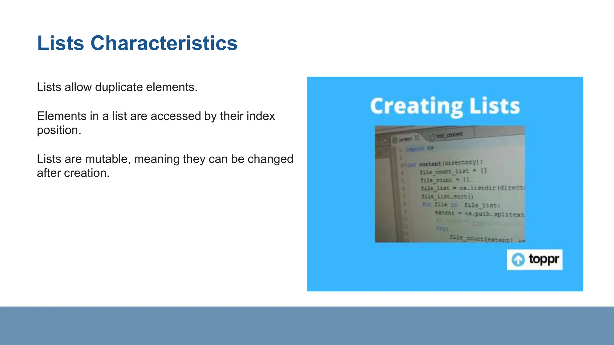 Lists Characteristics
Lists allow duplicate elements.
Elements in a list are accessed by their index
position.
Lists are mutable, meaning they can be changed
after creation.
 