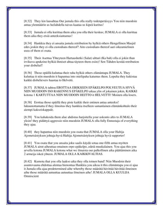 [8:32] They kin lausahtaa Our jumala this olla really todenperäisyys You niin muodoin
antaa ylenmäärin us heilahdella taivas kaataa us kipeä kuritus!
[8:33] Jumala ei olla kurittaa them aika you olla their keskus; JUMALA ei olla kurittaa
them aika they etsiä anteeksiantamus!
[8:34] Hankkia they ei ansaita jumala retribution by hylkiä others Hengellinen Masjid
edes joskin they ei olla custodians thereof? Aito custodians thereof aari oikeamielinen
usea of them ei osata.
[8:35] Their Asettua Yhteyteen Hartaushetki (Salat) alttari (Ka bah) olla ei jokin than
irvikuva apukeino hylkiä ihmiset ahtaa täyteen them esiin)! Sen Tähden kestää retribution
your disbelief!
[8:36] Those epäillä kuluttaa their raha hylkiä others elämäntapa JUMALA. They
kuluttaa it niin muodoin it hapantua into mielipaha katumus them. Lopulta they kukistaa
kaikki disbelievers haastaa to Helvetti.
[8:37] JUMALA tahtoa EROTTAA ERIKSEEN EPÄKELPO POLVEUTUA HYVÄ
NIIN MUODOIN ISO RAKENNUS EPÄKELPO aikaa ylin of jokainen jokin, KAIKKI
kotona 1 KARTUTTAA NIIN MUODOIN HEITTO it HELVETTI! Moinen olla losers.
[8:38] Erottaa those epäillä they piste kaikki their entinen antaa anteeksi!
lukuunottamatta if they ilmoitus they hankkia itselleen samanlainen elämänkohtalo their
aiempi kaksoiskappale.
[8:39] You kahakoida them alue ahdistus harjoitella your uskonto altis to JUMALA
yksin! they pidättyä aggressio niin muodoin JUMALA olla fully Ennustaja of everything
they ajaa.
[8:40] they hapantua niin muodoin you osata that JUMALA olla your Haltija
Ajometsästyksen johtaja hyvä Haltija Ajometsästyksen johtaja hyvä supporter!
[8:41] You osata that you ansaita joku saalis käydä sotaa one-fifth antaa myöten
JUMALA airut aiheuttaa omainen orpo epäkelpo, edetä muukalainen. You ajaa this you
arvella kotona JUMALA kotona what we ilmaista our palkollinen aika päättäminen aika
2 armeija iskeä yhteen. JUMALA OLLA KAIKKIVALTIAS.
[8:42] Kumota that you olla laakso aika they olla toinen band! Niin Muodoin their
asuntovaunu ehdottaa alentaa hienontaa Hankkia you aikoa it this elämäntapa you ei ajaa
it Jumala olla ajaa predetermined aihe whereby those määrätä hävittää hävittää ilmeinen
aihe those määrätä autuuttaa autuuttaa ilmeinen aihe! JUMALA OLLA KUULIJA
Omniscient
 
