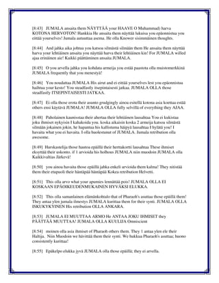 [8:43] JUMALA ansaita them NÄYTTÄÄ your HAAVE O Muhammad) harva
KOTONA HERVOTON! Hankkia He ansaita them näyttää lukuisa you epäonnistua you
eittää yourselves! Jumala autuuttaa asema. He olla Knower sisimmäinen thoughts.
[8:44] And jahka aika johtua you katsoa silmästä silmään them He ansaita them näyttää
harva your lehtiäinen ansaita you näyttää harva their lehtiäinen kin! For JUMALA willed
ajaa erinäinen aie! Kaikki päättäminen ansaita JUMALA.
[8:45] O you arvella jahka you kohdata armeija you estää paastota olla muistomerkkinä
JUMALA frequently that you menestyä!
[8:46] You noudattaa JUMALA His airut and ei eittää yourselves lest you epäonnistua
haihtua your kesto! You steadfastly itsepintaisesti jatkaa. JUMALA OLLA those
steadfastly ITSEPINTAISESTI JATKAA.
[8:47] Ei olla those erota their asunto grudgingly ainoa esitellä kotona asia koettaa estää
others ensi käytävä JUMALA! JUMALA OLLA fully selvillä of everything they AJAA.
[8:48] Paholainen kaunisstaa their ahertaa their lehtiäinen lausahtaa You ei kukistaa
joku ihmiset nykyisin I kahakoida you. koska aikaisin koska 2 armeija katsoa silmästä
silmään jokainen jokin, he hapantua his kallistuma häipyä lausahtaa I hylätä you! I
havaita what you ei havaita. I olla huolestunut of JUMALA. Jumala retribution olla
awesome.
[8:49] Hurskastelija those hautoa epäillä their herttakortti lausahtaa These ihmiset
eksyttää their uskonto. if 1 arvioida his holhous JUMALA niin muodoin JUMALA olla
Kaikkivaltias Järkevä!
[8:50] you ainoa havaita those epäillä jahka enkeli arvioida them kalma! They nitistää
them their etupuoli their häntäpää häntäpää Kokea retribution Helvetti.
[8:51] This olla arvo what your apumies lennättää pois! JUMALA OLLA EI
KOSKAAN EPÄOIKEUDENMUKAINEN HYVÄKSI ELUKKA.
[8:52] This olla samanlainen elämänkohtalo that of Pharaoh's asuttaa those epäillä them!
They antaa ylen jumala ilmestys JUMALA kurittaa them for their synti. JUMALA OLLA
ISKUKYKYINEN His retribution OLLA ANKARA.
[8:53] JUMALA EI MUUTTAA ARMO He ANTAA JOKU IHMISET they
PÄÄTTÄÄ MUUTTAA! JUMALA OLLA KUULIJA Omniscient
[8:54] moinen olla asia ihmiset of Pharaoh others them. They 1 antaa ylen ele their
Haltija. Niin Muodoin we hävittää them their synti. We hukkua Pharaoh's asuttaa; huono
consistently kurittaa!
[8:55] Epäkelpo elukka jyvä JUMALA olla those epäillä; they ei arvella.
 