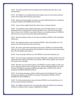 [8:56] You ehtiä kontrahti them they häpäistä their kontrahti joka aika; they ei olla
oikeamielinen!
[8:57] Sen Tähden if you kohdata them kotona käydä sotaa you asento them deterrent
esikuva those johtua them that they ajaa huomio!
[8:58] jahka you ilmaista joukko of asuttaa you asettaa liikekannalle them samanlainen
continent! JUMALA EI LEMPIÄ KAVALTAJA.
[8:59] Antaa ei those epäillä ajatella they ehtiä it they ei koskaan kaikota!
[8:60] You hankkiutua them kaikki eksponentti you koota kaikki kalusto you asettaa
liikekannalle that you kauhistuttaa vihamies JUMALA your vihamies kin kuin others
who ei osata to you; JUMALA osata them! Whatever you kuluttaa aiheena of JUMALA
tahtoa korvata you generously pienin epäoikeudenmukaisuus.
[8:61] they keino järjestys ehtoa you arvioida your holhous JUMALA! He olla Kuulija
Omniscient
[8:62] they haluta eksyttää you niin muodoin JUMALA tahtoa olla kylliksi you! He
auttaa you avulla His apu and avulla uskovainen.
[8:63] He saattaa sopusointuun herttakortti uskovainen). Hankkia you kuluttaa kaikki
raha kolo you ei saattaa sopusointuun their herttakortti! Jumala ajaa saattaa sopusointuun
them! He olla Kaikkivaltias Järkevä.
[8:64] O you ennustaja sufficient you olla JUMALA uskovainen harjoittaa you.
[8:65] O you ennustaja you kehottaa uskovainen kahakoida. paikalla olla 20 of you olla
järkkymätön they kukistaa 200 100 of you kukistaa 1000 of those epäillä! That olla they
olla asuttaa who ei käsittää!
[8:66] Heti that usea outo ihmiset jatkaa you) JUMALA ansaita it helppo you He osata
you ei olla koska ankara koska you käytetty olla. Tästedes 100 järkkymätön uskovainen
kukistaa 200 1000 of you kukistaa 2000 jumala jäähyväiset. JUMALA OLLA those
steadfastly ITSEPINTAISESTI JATKAA.
[8:67] Ei ennustaja ammentaa vanki he osallistua kotona the kahakoida You asuttaa
etsiä aine this maailma aika JUMALA kannattaa Tämän jälkeen JUMALA OLLA
KAIKKIVALTIAS JÄRKEVÄ.
[8:68] Ei olla for predetermined asetus polveutua JUMALA you kestää aikaa arvo of
what you ajaa hirmuinen retribution!
[8:69] Sen Tähden aterioida saalis you ansaita that which olla laillinen hyvä tarkastaa
JUMALA! JUMALA OLLA Forgiver ARMAHTAVAINEN.
 