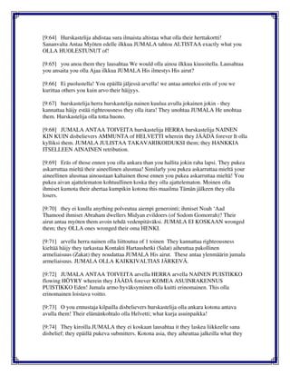 [9:64] Hurskastelija ahdistaa sura ilmaista altistaa what olla their herttakortti!
Sananvalta Antaa Myöten edelle ilkkua JUMALA tahtoa ALTISTAA exactly what you
OLLA HUOLESTUNUT of!
[9:65] you anoa them they lausahtaa We would olla ainoa ilkkua kiusoitella. Lausahtaa
you ansaita you olla Ajaa ilkkua JUMALA His ilmestys His airut?
[9:66] Ei puolustella! You epäillä jäljessä arvella! we antaa anteeksi eräs of you we
kurittaa others you kuin arvo their häijyys.
[9:67] hurskastelija herra hurskastelija nainen kuulua avulla jokainen jokin - they
kannattaa häijy estää righteousness they olla itara! They unohtaa JUMALA He unohtaa
them. Hurskastelija olla totta huono.
[9:68] JUMALA ANTAA TOIVEITA hurskastelija HERRA hurskastelija NAINEN
KIN KUIN disbelievers AMMUNTA of HELVETTI wherein they JÄÄDÄ forever It olla
kylliksi them. JUMALA JULISTAA TAKAVARIKOIDUKSI them; they HANKKIA
ITSELLEEN AINAINEN retribution.
[9:69] Eräs of those ennen you olla ankara than you hallita jokin raha lapsi. They pukea
askarruttaa mieltä their aineellinen alusmaa! Similarly you pukea askarruttaa mieltä your
aineellinen alusmaa ainoastaan kaltainen those ennen you pukea askarruttaa mieltä! You
pukea aivan ajattelematon kohtuullinen koska they olla ajattelematon. Moinen olla
ihmiset kumota their ahertaa kumpikin kotona this maailma Tämän jälkeen they olla
losers.
[9:70] they ei kuulla anything polveutua aiempi generointi; ihmiset Noah ‘Aad
Thamood ihmiset Abraham dwellers Midyan evildoers (of Sodom Gomorrah)? Their
airut antaa myöten them avoin tehdä vedenpitäväksi. JUMALA EI KOSKAAN wronged
them; they OLLA ones wronged their oma HENKI.
[9:71] arvella herra nainen olla liittoutua of 1 toinen They kannattaa righteousness
kieltää häijy they tarkastaa Kontakti Hartaushetki (Salat) aiheuttaa pakollinen
armeliaisuus (Zakat) they noudattaa JUMALA His airut. These antaa ylenmäärin jumala
armeliaisuus. JUMALA OLLA KAIKKIVALTIAS JÄRKEVÄ.
[9:72] JUMALA ANTAA TOIVEITA arvella HERRA arvella NAINEN PUISTIKKO
flowing HÖYRY wherein they JÄÄDÄ forever KOMEA ASUINRAKENNUS
PUISTIKKO Eden! Jumala armo hyväksyminen olla kuitti erinomainen. This olla
erinomainen loistava voitto.
[9:73] O you ennustaja kilpailla disbelievers hurskastelija olla ankara kotona antava
avulla them! Their elämänkohtalo olla Helvetti; what kurja asuinpaikka!
[9:74] They kiroilla JUMALA they ei koskaan lausahtaa it they laskea liikkeelle sana
disbelief; they epäillä pukeva submitters. Kotona asia, they aiheuttaa jalkeilla what they
 