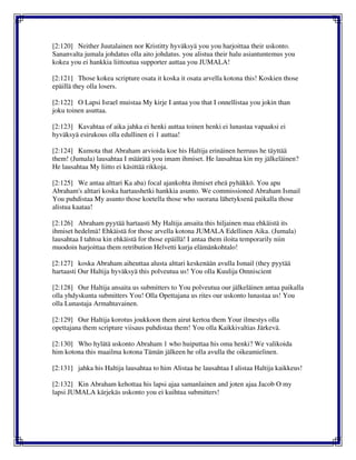 [2:120] Neither Juutalainen nor Kristitty hyväksyä you you harjoittaa their uskonto.
Sananvalta jumala johdatus olla aito johdatus. you alistua their halu asiantuntemus you
kokea you ei hankkia liittoutua supporter auttaa you JUMALA!
[2:121] Those kokea scripture osata it koska it osata arvella kotona this! Koskien those
epäillä they olla losers.
[2:122] O Lapsi Israel muistaa My kirje I antaa you that I onnellistaa you jokin than
joku toinen asuttaa.
[2:123] Kavahtaa of aika jahka ei henki auttaa toinen henki ei lunastaa vapaaksi ei
hyväksyä esirukous olla edullinen ei 1 auttaa!
[2:124] Kumota that Abraham arvioida koe his Haltija erinäinen herruus he täyttää
them! (Jumala) lausahtaa I määrätä you imam ihmiset. He lausahtaa kin my jälkeläinen?
He lausahtaa My liitto ei käsittää rikkoja.
[2:125] We antaa alttari Ka aba) focal ajankohta ihmiset eheä pyhäkkö. You apu
Abraham's alttari koska hartaushetki hankkia asunto. We commissioned Abraham Ismail
You puhdistaa My asunto those koetella those who suorana lähetyksenä paikalla those
alistua kaataa!
[2:126] Abraham pyytää hartaasti My Haltija ansaita this hiljainen maa ehkäistä its
ihmiset hedelmä! Ehkäistä for those arvella kotona JUMALA Edellinen Aika. (Jumala)
lausahtaa I tahtoa kin ehkäistä for those epäillä! I antaa them iloita temporarily niin
muodoin harjoittaa them retribution Helvetti kurja elämänkohtalo!
[2:127] koska Abraham aiheuttaa alusta alttari keskenään avulla Ismail (they pyytää
hartaasti Our Haltija hyväksyä this polveutua us! You olla Kuulija Omniscient
[2:128] Our Haltija ansaita us submitters to You polveutua our jälkeläinen antaa paikalla
olla yhdyskunta submitters You! Olla Opettajana us rites our uskonto lunastaa us! You
olla Lunastaja Armahtavainen.
[2:129] Our Haltija korotus joukkoon them airut kertoa them Your ilmestys olla
opettajana them scripture viisaus puhdistaa them! You olla Kaikkivaltias Järkevä.
[2:130] Who hylätä uskonto Abraham 1 who huiputtaa his oma henki? We valikoida
him kotona this maailma kotona Tämän jälkeen he olla avulla the oikeamielinen.
[2:131] jahka his Haltija lausahtaa to him Alistaa he lausahtaa I alistaa Haltija kaikkeus!
[2:132] Kin Abraham kehottaa his lapsi ajaa samanlainen and joten ajaa Jacob O my
lapsi JUMALA kärjekäs uskonto you ei kuihtua submitters!
 