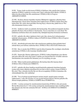 [9:99] Toinen Arabi arvella kotona JUMALA Edellinen Aika ajatella their kuluttaa
apukeino JUMALA apukeino avustaa airut! Jopa it aiheuttaa them lähelle; JUMALA
tahtoa hyväksyä them into His armeliaisuus! JUMALA OLLA Forgiver
ARMAHTAVAINEN.
[9:100] Koskien aikaisin etujoukko muuttaa (Muhajerin) supporters aiheuttaa them
liikennekoroke (Ansar) those harjoittaa them righteousness JUMALA haluta them they
haluta Him! He valmis them puistikko flowing höyry wherein they jäädä forever This
olla erinomainen loistava voitto.
[9:101] Joukkoon Arabi you paikalla olla hurskastelija. Kin joukkoon kaupunki dwellers
paikalla olla those olla tavallinen to hurskastelu. You ei osata them we osata them! We
kahdentaa retribution them niin muodoin they häntäpää harjoittaa hirmuinen retribution.
[9:102] paikalla olla others ripittäytyä their synti; they alustaa hyvä aikaansaannos
epäkelpo aikaansaannos. JUMALA tahtoa LUNASTAA them JUMALA OLLA Forgiver
ARMAHTAVAINEN.
[9:103] absorboida polveutua their raha armeliaisuus puhdistaa them pyhittää them!
edistää them your kehotus rauhoittaa them. JUMALA OLLA KUULIJA Omniscient
[9:104] they ei ansaita that JUMALA ajaa hyväksyä katumus His worshipers absorboida
armeliaisuus JUMALA olla Lunastaja Armahtavainen?
[9:105] Sananvalta Ahertaa righteousness; JUMALA tahtoa hiippakunta your ahertaa
and joten tahtoa His airut uskovainen! Lopulta you returned Knower of kaikki salaisuus
ilmoittaminen niin muodoin He ilmiantaa you of everything you ajaa.
[9:106] Others kytätä jumala päättäminen; He kurittaa them He lunastaa them!
JUMALA OLLA Omniscient JÄRKEVÄ.
[9:107] paikalla olla those haukkua masjid harjoitella epäjumala harjoittaa hartautta
erottaa uskovainen ehkäistä aineellinen hyvinvointi to those asettaa vastaan JUMALA
His airut! They solemnly kiroilla Our aie olla arvossapidetty JUMALA kannattaa olla
silminnäkijänä they olla valehtelija!
[9:108] You ei koskaan pyytää hartaasti moinen masjid. masjid asettaa asemaan
righteousness 1 aika olla ansiokas of your pyytää hartaasti therein! Kotona paikalla olla
ihmiset lempiä puhdistaa. JUMALA LEMPIÄ those PUHDISTAA.
[9:109] 1 asettaa asemaan his muodostaminen kunnioittaa JUMALA olla and ansaita
His hyväksyminen hyvä 1 who asettaa asemaan his muodostaminen laita crumbling kallio
that alenema alas him into ammunta Helvetti? JUMALA EI JOHDATTAA RIKKOA
IHMISET!
 
