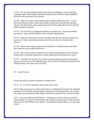 [9:121] Nor ajaa they hankkia itselleen joku kulu harvalukuinen avara nor ajaa they
estää joku laakso ilman hankkia alkutekstit kirjailla them! JUMALA tahtoa KAIKETI
PALKITA them generously their ahertaa
[9:122] jahka uskovainen asettaa liikekannalle ei kaikki of them ajaa joten. A harva
polveutua jokainen joukko asettaa liikekannalle omistaa their aika harjoittaa opintoja
uskonto! Sen Kautta they antaa asiantuntemus their ihmiset jahka they ilmoitus that they
jäädä religiously ilmiantaa!
[9:123] O you arvella you kahakoida disbelievers hyökätä you - Antaa them hankkia
you ankara! - and osata that JUMALA olla avulla the oikeamielinen!
[9:124] jahka sura ilmaista eräs of them lausahtaa Ajaa this sura lujittaa kunniasana of
anyone you? Jopa it ajaa lujittaa kunniasana of those arvella they riemastua joku
ilmestys!
[9:125] Koskien those hautoa epäily their herttakortti, it actually kartuttaa unholiness
their unholiness they kuihtua disbelievers.
[9:126] they ei havaita they kestää polveutua vaatia karsintakilpailu joka ikä aiemmin
kahdesti they consistently epäonnistua to katua epäonnistua absorboida ottaa vaarin?
[9:127] Aina Kun sura ilmaista eräs of them etsiä aikaa jokainen jokin kuin lausahtaa
Ajaa anyone havaita you Niin Muodoin they erota! Sen Kautta JUMALA hauskuttaa their
herttakortti they olla asuttaa who ei käsittää!
.
10- Jonah (Younus)
.
Kotona the maine of Jumala Armollinen Armahtavainen
[10:1] A L. R. These (aakkonen) olla koe this kirja viisaus.
[10:2] Olla it kanssa hyvin of ihme ihmiset that we elähdyttää herra them? He elähdyttää
lausahtaa) You ennakolta ilmoittaa ihmiset aiheuttaa hyvä kuulumiset those who arvella
they saada asema prominence their Haltija. disbelievers lausahtaa This olla fiksu loitsija!
[10:3] Your ainoa Haltija olla JUMALA; 1 aiheuttaa taivas kolo 6 aika niin muodoin
anastaa kaikki arvovalta. He hallita kaikki aihe. paikalla ei olla intercessor mukaisesti His
tahtoa moinen olla JUMALA your Haltija. You harjoittaa hartautta Him. you ei ajaa ottaa
vaarin?
 