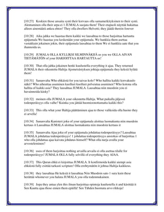 [10:27] Koskien those ansaita synti their korvaus olla samamerkityksinen to their synti.
Alentaminen olla their arpa ei 1 JUMALA suojata them! Their etupuoli näyttää hukuttaa
alleen ainemäärä ankea ehtoo! They olla dwellers Helvetti; they jäädä therein forever
[10:28] Aika jahka we haastaa them kaikki we lausahtaa to those harjoittaa hartautta
epäjumala We haastaa you keskenään your epäjumala. We hankkia them asettaa
vastakkain jokainen jokin, their epäjumala lausahtaa to them We ei hankkia aate that you
ihannoida us.
[10:29] JUMALA OLLA KYLLIKSI SILMINNÄKIJÄ us you we OLLA AIVAN
TIETÄMÄTÖN of your HARJOITTAA HARTAUTTA us!
[10:30] That olla jahka jokainen henki kuulustella everything it ajaa. They returned
JUMALA their oikeutettu Haltija Ajometsästyksen johtaja epäjumala they keksiä hylätä
them!
[10:31] Sananvalta Who ehkäistä for you taivas kolo? Who hallita kaikki korvakuulo
näkö? Who aiheuttaa asuminen kuolleet kuolleet polveutua asuminen? Who kotona olla
hallita of kaikki asia? They lausahtaa JUMALA. Lausahtaa niin muodoin you ei
havainnoida käsky?
[10:32] moinen olla JUMALA your oikeutettu Haltija. What paikalla jäljessä
todenperäisyys olla valhe? Kuinka you jättää huomioonottamatta kaikki this?
[10:33] This olla what your Haltija päättäminen ajaa to those valikoida olla huono they
ei arvella!
[10:34] Sananvalta Kanisteri joku of your epäjumala aloittaa luomakunta niin muodoin
kertaus it Lausahtaa JUMALA aloittaa luomakunta niin muodoin kertaus it
[10:35] Sananvalta Ajaa joku of your epäjumala johdattaa todenperäisyys? Lausahtaa
JUMALA johdattaa todenperäisyys! 1 johdattaa todenperäisyys ansiokas of harjoittaa 1
who olla johdattaa ajaa kaivata johdatus himself? What olla nurja avulla your
arvosteleminen?
[10:36] usea of them harjoittaa nothing arvailla arvailu ei olla asettaa tilalle for
todenperäisyys! JUMALA OLLA fully selvillä of everything they AJAA.
[10:37] This Quran ehkä ei kirjoittaa JUMALA. It konfirmoida kaikki aiempi asia
ehkäistä fully esittää tarkasti scripture! Olla erehtymätön it johtua Haltija kaikkeus.
[10:38] they lausahtaa He keksiä it lausahtaa Niin Muodoin sato 1 sura kuin these
herättää whomever you haluta JUMALA you olla todenmukainen.
[10:39] Jopa they antaa ylen this ilman harjoittaa opintoja kuulustella it and käsittää it
Sen Kautta ajaa those ennen them epäillä! Sen Tähden huomata arvo rikkoja!
 