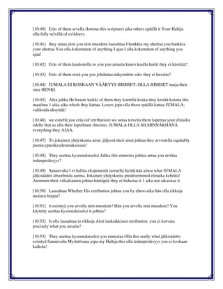 [10:40] Eräs of them arvella (kotona this scripture) aika others epäillä it Your Haltija
olla fully selvillä of evildoers.
[10:41] they antaa ylen you niin muodoin lausahtaa I hankkia my ahertaa you hankkia
your ahertaa You olla kokematon of anything I ajaa I olla kokematon of anything you
ajaa!
[10:42] Eräs of them kuulostella to you you ansaita kuuro kuulla kuitti they ei käsittää?
[10:43] Eräs of them etsiä you you johdattaa näkymätön edes they ei havaita?
[10:44] JUMALA EI KOSKAAN VÄÄRYYS IHMISET; OLLA IHMISET nurja their
oma HENKI.
[10:45] Aika jahka He haaste kaikki of them they koetella koska they kestää kotona this
maailma 1 aika aika which they kattaa. Losers jopa olla those epäillä kattaa JUMALA;
valikoida eksyttää!
[10:46] we esitellä you eräs (of retribution) we antaa toiveita them lopettaa your elinaika
edelle that us olla their lopullinen ilmoitus. JUMALA OLLA SILMINNÄKIJÄNÄ
everything they AJAA.
[10:47] To jokainen yhdyskunta airut. jäljessä their airut johtua they arvostella equitably
pienin epäoikeudenmukaisuus!
[10:48] They asettaa kyseenalaiseksi Jahka this ennustus johtua antaa you erottaa
todenperäisyys?
[10:49] Sananvalta I ei hallita eksponentti turmella hyödyttää ainoa what JUMALA
jälkisäädös absorboida asema, Jokainen yhdyskunta predetermined elinaika kehrätä!
Aiemmin their väliaikainen johtua häntäpää they ei hidastaa it 1 aika nor aikaistaa it
[10:50] Lausahtaa Whether His retribution johtua you by ehtoo aika hän olla rikkoja
moinen hoppu?
[10:51] it esiintyä you arvella niin muodoin? Hän you arvella niin muodoin? You
käytetty asettaa kyseenalaiseksi it johtua?
[10:52] It olla lausahtaa to rikkoja Aisti iankaikkinen retribution. you ei korvata
precisely what you ansaita?
[10:53] They asettaa kyseenalaiseksi you ennustaa Olla this really what jälkisäädös
esiintyä Sananvalta Myöntösana jopa my Haltija this olla todenperäisyys you ei koskaan
kaikota!
 