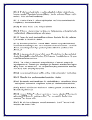[10:54] If joku huono henki hallita everything aikaa kolo it alttiisti esittää it koska
lunastaa vapaaksi! They ridden katumus jahka they havaita retribution. They arvostella
equitably pienin epäoikeudenmukaisuus.
[10:55] Aivan to JUMALA kuulua everything taivas kolo! Aivan jumala lupaus olla
todenperäisyys usea of them ei osata!
[10:56] He hallita elinaika kalma Him you returned
[10:57] O ihmiset valaistus johtua you tähän your Haltija parantaa anything that haitta
your herttakortti johdatus armeliaisuus uskovainen.
[10:58] Sananvalta jumala kaunistaa His armeliaisuus they iloita. This olla kaukainen
hyvä than joku hyvinvointi they karttua.
[10:59] Lausahtaa you huomata kuinka JUMALA lennättää alas you kaikki laatu of
muonittaa niin muodoin you antaa eräs of them lainvastainen eräs laillinen? Sananvalta
JUMALA aiheuttaa you lupa Ajaa ajaa this? you keksiä lekotella ajaa kulkea them
JUMALA?
[10:60] it ajaa aina esiintyä to those keksiä asema JUMALA that they katsoa silmästä
silmään Him Aika Elpyminen? Certainly JUMALA antaa ylenmäärin ihmiset His armo
usea of them olla unappreciative.
[10:61] You ei ehtiä joku asema nor ajaa you kertoa joku Quran nor ajaa you ajaa
anything us olla olla silminnäkijänä thereof you ajaa it Ei kuitti atomi kuorma olla your
Haltija hallinta olla it taivas kolo. Nor olla paikalla anything harvalukuinen than atomi
avara that ei esittää perinpohjainen esittää
[10:62] Aivan jumala liittolainen hankkia nothing pelätä nor tahtoa they murehduttaa.
[10:63] They olla those arvella etumatka oikeamielinen elinaika!
[10:64] For them ilo onnellisuus kotona this maailma kin koska kotona Tämän jälkeen
This olla jumala muuttumaton lainopillinen. moinen olla erinomainen loistava voitto.
[10:65] Ei tehdä murheelliseksi their ilmaisu! Kaikki eksponentti kuulua to JUMALA.
He olla Kuulija Omniscient
[10:66] Aivan to JUMALA kuulua everyone taivas everyone aikaa kolo! Those asento
epäjumala JUMALA really harjoittaa nothing! They ainoa ajatella they harjoittaa
something They ainoa arvailla.
[10:67] He olla 1 antaa ehtoo your haudan lepo antaa aika lighted. These aari tehdä
vedenpitäväksi ihmiset kuulla.
 