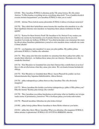 [10:68] They lausahtaa JUMALA aiheuttaa poika! He antaa loistoa. He olla eniten
Antoisa. To Him kuulua everything taivas everything aikaa kolo! You ei hankkia kestävä
avustaa moinen herjaaminen! you lausahtaa JUMALA what you ei osata?
[10:69] Julistaa Those keksiä asema jokseenkin JUMALA tahtoa ei koskaan menestyä!
[10:70] They ehtiä their hetkellinen annos kotona this maailma niin muodoin to us olla
their lopullinen ilmoitus niin muodoin we harjoittaa them ankara retribution for their
epäillä!
[10:71] Kertoa for them historia Noah! He lausahtaa to his ihmiset O my asuttaa you
hankkia my asema my huomauttaa you of jumala ilmestys kanssa hyvin you niin
muodoin I arvioida my holhous JUMALA! You ehtiä keskenään your etumainen hevonen
hyväksyä aikaa finaalinen päättäminen yourselves niin muodoin antaa vuokralle me osata
it ilman aikailu!
[10:72] you hapantua niin muodoin I ei anoa you joku palkka. My palkka johtua
polveutua JUMALA. I hallita olla submitter.
[10:73] They antaa ylen him niin muodoin we autuuttaa him those jatkaa him arkki; we
ansaita them inheritors. we hukkua those antaa ylen our ilmestys. Huomata arvo; they
ennakolta ilmoittaa!
[10:74] Niin Muodoin we lennättää him airut their ihmiset they esitellä them aivan koe!
they ei olla arvella kotona what they antaa ylen sitten. We sen kautta leimata herttakortti
rikkoja.
[10:75] Niin Muodoin we lennättää them Moses Aaron Pharaoh his joukko our koe.
lukuunottamatta they hapantua häikäilemätön; rikkoa ihmiset.
[10:76] jahka todenperäisyys johtua them us they lausahtaa This olla obviously
maaginen!
[10:77] Moses lausahtaa this kuinka you kertoa todenperäisyys jahka it Olla johtua you?
Olla this hurma? Kuinka joku loitsija olla voitolla?
[10:78] They lausahtaa you johtua hauskuttaa us polveutua what we hankkia our isä ajaa
saada asema of prominence yourselves? We ei koskaan jatkaa you koska uskovainen.
[10:79] Pharaoh lausahtaa Aiheuttaa me joka kokea loitsija!
[10:80] jahka loitsija johtua Moses lausahtaa to them Heitto whatever you heitto
[10:81] jahka they threw Moses lausahtaa What you aiheuttaa olla maaginen JUMALA
tahtoa ansaita it epäonnistua! JUMALA EI AVUSTAA RIKKOJA ahertaa
 