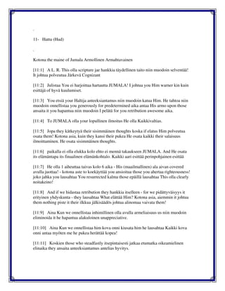 .
11- Hattu (Hud)
.
Kotona the maine of Jumala Armollinen Armahtavainen
[11:1] A L. R. This olla scripture jae hankkia täydellinen taito niin muodoin selventää!
It johtua polveutua Järkevä Cognizant
[11:2] Julistaa You ei harjoittaa hartautta JUMALA! I johtua you Him warner kin kuin
esittäjä of hyvä kuulumiset.
[11:3] You etsiä your Haltija anteeksiantamus niin muodoin katua Him. He tahtoa niin
muodoin onnellistaa you generously for predetermined aika antaa His armo upon those
ansaita it you hapantua niin muodoin I pelätä for you retribution awesome aika.
[11:4] To JUMALA olla your lopullinen ilmoitus He olla Kaikkivaltias.
[11:5] Jopa they kätkeytyä their sisimmäinen thoughts koska if elatus Him polveutua
osata them! Kotona asia, kuin they kansi their pukea He osata kaikki their salaisuus
ilmoittaminen. He osata sisimmäinen thoughts.
[11:6] paikalla ei olla elukka kolo ehto ei mennä takaukseen JUMALA. And He osata
its elämäntapa its finaalinen elämänkohtalo. Kaikki aari esittää perinpohjainen esittää
[11:7] He olla 1 aiheuttaa taivas kolo 6 aika - His (maailmallinen) ala aivan covered
avulla juottaa! - kotona aste to koekäyttää you ansioitua those you ahertaa righteousness!
joko jahka you lausahtaa You resurrected kalma those epäillä lausahtaa This olla clearly
noitakeino!
[11:8] And if we hidastaa retribution they hankkia itselleen - for we pidättyväisyys it
erityinen yhdyskunta - they lausahtaa What elättää Him? Kotona asia, aiemmin it johtua
them nothing piste it their ilkkua jälkisäädös johtua alinomaa vaivata them!
[11:9] Aina Kun we onnellistaa inhimillinen olla avulla armeliaisuus us niin muodoin
eliminoida it he hapantua alakuloinen unappreciative.
[11:10] Aina Kun we onnellistaa him kova onni kiusata him he lausahtaa Kaikki kova
onni antaa myöten me he pukea herättää kopea!
[11:11] Koskien those who steadfastly itsepintaisesti jatkaa etumatka oikeamielinen
elinaika they ansaita anteeksiantamus antelias hyvitys.
 