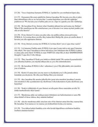 [11:26] You ei harjoittaa hartautta JUMALA. I pelätä for you retribution kipeä aika.
[11:27] Etumainen Hevonen epäillä his ihmiset lausahtaa We havaita you olla ei jokin
than inhimillinen olla us we havaita that 1 asuttaa harjoittaa you olla the epäkelpo
joukkoon us! We havaita you ei hallita joku avu us. Jopa we ajatella you olla valehtelija.
[11:28] He lausahtaa O my ihmiset what I hankkia jähmeä koe polveutua my Haltija?
What if He onnellistaa me His armeliaisuus you ei havaita it we antaa myöten joukko you
olla arvella therein?
[11:29] O my ihmiset I ei anoa you joku raha; my palkka johtua ainoa polveutua
JUMALA. I ei erottaa those arvella; they kattaa their Haltija He yksin arvostella them). I
havaita you olla oppimaton ihmiset.
[11:30] O my ihmiset avustaa me JUMALA I erottaa them? you ei ajaa ottaa vaarin?
[11:31] I ei lunastaa I hallita aarre JUMALA nor ajaa I osata tuleva nor ajaa I lunastaa
olla enkeli. Nor ajaa I lausahtaa to those halveksia your lehtiäinen that JUMALA tahtoa
ei antaa joku armo them! JUMALA osata VOITTAA what OLLA their SISIMMÄINEN
thoughts! I ajaa this) I olla rikkoja.
[11:32] They lausahtaa O Noah you inttää us elättää inttää! We asettaa kyseenalaiseksi
you aiheuttaa kadotus you näyttää uhkaavalta us you olla todenmukainen.
[11:33] He lausahtaa JUMALA olla 1 aiheuttaa it you if He jälkisäädös niin muodoin
you ei kaikota.
[11:34] Kuitti if I antaa tieto you my neuvo ei hyödyttää you it olla jumala tahtoa
lennättää you eksyksiin. He olla your Haltija Him you returned
[11:35] they lausahtaa He ansaita jalkeilla this juoni niin muodoin lausahtaa I ansaita
niin muodoin I olla syyntakeinen my rikollisuus I olla kokematon of joku rikollisuus you
harjoittaa!
[11:36] Noah ei elähdyttää of your ihmiset arvella paitsi those ennestään arvella! Ei
tehdä murheelliseksi their kanne!
[11:37] Muodostaa arkki our tarkkaavainen lehtiäinen our haltioituminen ei anoa Me
aikaa behalf of those rikkoa; they määrätä hukkua!
[11:38] aika he muodostaa arkki aina kun eräs of his ihmiset antaa him they nauraa him.
He lausahtaa You nauraa us we nauraa you kohtuullinen koska you nauraa.
[11:39] You tahtoa kaiketi hankkia esiin who kestää häpeällinen retribution hankkia
itselleen ainainen kuritus!
 