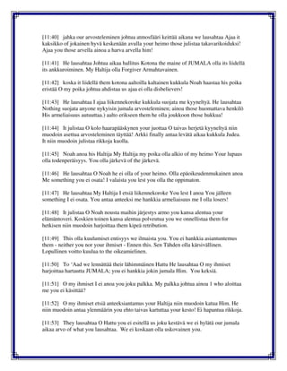 [11:40] jahka our arvosteleminen johtua atmosfääri keittää aikana we lausahtaa Ajaa it
kaksikko of jokainen hyvä keskenään avulla your heimo those julistaa takavarikoiduksi!
Ajaa you those arvella ainoa a harva arvella him!
[11:41] He lausahtaa Johtua aikaa hallitus Kotona the maine of JUMALA olla its liidellä
its ankkuroiminen. My Haltija olla Forgiver Armahtavainen.
[11:42] koska it liidellä them kotona aaltoilla kaltainen kukkula Noah haastaa his poika
eristää O my poika johtua ahdistaa us ajaa ei olla disbelievers!
[11:43] He lausahtaa I ajaa liikennekoroke kukkula suojata me kyyneltyä. He lausahtaa
Nothing suojata anyone nykyisin jumala arvosteleminen; ainoa those huomattava henkilö
His armeliaisuus autuuttaa.) aalto erikseen them he olla joukkoon those hukkua!
[11:44] It julistaa O kolo haarapääskynen your juottaa O taivas herjetä kyyneltyä niin
muodoin asettua arvosteleminen täyttää! Arkki finally antaa levätä aikaa kukkula Judea.
It niin muodoin julistaa rikkoja kuolla.
[11:45] Noah anoa his Haltija My Haltija my poika olla alkio of my heimo Your lupaus
olla todenperäisyys. You olla järkevä of the järkevä.
[11:46] He lausahtaa O Noah he ei olla of your heimo. Olla epäoikeudenmukainen anoa
Me something you ei osata! I valaista you lest you olla the oppimaton.
[11:47] He lausahtaa My Haltija I etsiä liikennekoroke You lest I anoa You jälleen
something I ei osata. You antaa anteeksi me hankkia armeliaisuus me I olla losers!
[11:48] It julistaa O Noah nousta maihin järjestys armo you kansa alentua your
elämäntoveri. Koskien toinen kansa alentua polveutua you we onnellistaa them for
hetkisen niin muodoin harjoittaa them kipeä retribution.
[11:49] This olla kuulumiset entisyys we ilmaista you. You ei hankkia asiantuntemus
them - neither you nor your ihmiset - Ennen this. Sen Tähden olla kärsivällinen.
Lopullinen voitto kuulua to the oikeamielinen.
[11:50] To ‘Aad we lennättää their lähimmäinen Hattu He lausahtaa O my ihmiset
harjoittaa hartautta JUMALA; you ei hankkia jokin jumala Him. You keksiä.
[11:51] O my ihmiset I ei anoa you joku palkka. My palkka johtua ainoa 1 who aloittaa
me you ei käsittää?
[11:52] O my ihmiset etsiä anteeksiantamus your Haltija niin muodoin katua Him. He
niin muodoin antaa ylenmäärin you ehto taivas kartuttaa your kesto! Ei hapantua rikkoja.
[11:53] They lausahtaa O Hattu you ei esitellä us joku kestävä we ei hylätä our jumala
aikaa arvo of what you lausahtaa. We ei koskaan olla uskovainen you.
 