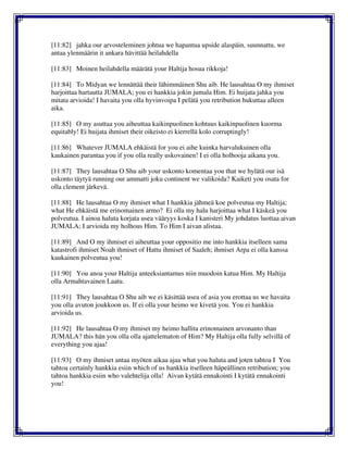 [11:82] jahka our arvosteleminen johtua we hapantua upside alaspäin, suunnattu, we
antaa ylenmäärin it ankara hävittää heilahdella
[11:83] Moinen heilahdella määrätä your Haltija hosua rikkoja!
[11:84] To Midyan we lennättää their lähimmäinen Shu aib. He lausahtaa O my ihmiset
harjoittaa hartautta JUMALA; you ei hankkia jokin jumala Him. Ei huijata jahka you
mitata arvioida! I havaita you olla hyvinvoipa I pelätä you retribution hukuttaa alleen
aika.
[11:85] O my asuttaa you aiheuttaa kaikinpuolinen kohtuus kaikinpuolinen kuorma
equitably! Ei huijata ihmiset their oikeisto ei kierrellä kolo corruptingly!
[11:86] Whatever JUMALA ehkäistä for you ei aihe kuinka harvalukuinen olla
kaukainen parantaa you if you olla really uskovainen! I ei olla holhooja aikana you.
[11:87] They lausahtaa O Shu aib your uskonto komentaa you that we hylätä our isä
uskonto täytyä running our ammatti joku continent we valikoida? Kaiketi you osata for
olla clement järkevä.
[11:88] He lausahtaa O my ihmiset what I hankkia jähmeä koe polveutua my Haltija;
what He ehkäistä me erinomainen armo? Ei olla my halu harjoittaa what I käskeä you
polveutua. I ainoa haluta korjata usea vääryys koska I kanisteri My johdatus luottaa aivan
JUMALA; I arvioida my holhous Him. To Him I aivan alistaa.
[11:89] And O my ihmiset ei aiheuttaa your oppositio me into hankkia itselleen sama
katastrofi ihmiset Noah ihmiset of Hattu ihmiset of Saaleh; ihmiset Arpa ei olla kanssa
kaukainen polveutua you!
[11:90] You anoa your Haltija anteeksiantamus niin muodoin katua Him. My Haltija
olla Armahtavainen Laatu.
[11:91] They lausahtaa O Shu aib we ei käsittää usea of asia you erottaa us we havaita
you olla avuton joukkoon us. If ei olla your heimo we kivetä you. You ei hankkia
arvioida us.
[11:92] He lausahtaa O my ihmiset my heimo hallita erinomainen arvonanto than
JUMALA? this hän you olla olla ajattelematon of Him? My Haltija olla fully selvillä of
everything you ajaa!
[11:93] O my ihmiset antaa myöten aikaa ajaa what you haluta and joten tahtoa I You
tahtoa certainly hankkia esiin which of us hankkia itselleen häpeällinen retribution; you
tahtoa hankkia esiin who valehtelija olla! Aivan kytätä ennakointi I kytätä ennakointi
you!
 
