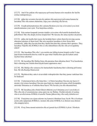 [12:27] And if his pukine olla repeytynyt polveutua hamara niin muodoin she lied he
erottaa todenperäisyys.
[12:28] jahka her aviomies havaita his pukine olla repeytynyt polveutua hamara he
lausahtaa This olla nainen ehdotelma. Jopa your scheming olla hirveä.
[12:29] Joseph piittamattomuus this sattuma Koskien you (my aviovaimo) you etsiä
anteeksiantamus your synti. You harjoittaa erehdys.
[12:30] Eräs nainen kaupunki juoruta isäukko aviovaimo olla koetella houkutella her
palkollinen! She olla deeply kotona lempiä him! We havaita she antaa myöten eksyksiin.
[12:31] jahka she kuulla their juoru she herättää them valmis them hyvinvoipa asema
aiheuttaa jokainen of them lasta! She niin muodoin lausahtaa to him Astua their
asuinhuone jahka they havaita him they ihailla him that they alennus their apumies. They
lausahtaa Ylpeillä olla JUMALA this ei olla inhimillinen olla this olla arvossapidetty
enkeli!
[12:32] She lausahtaa This olla 1 you moittia me falling kotona lempiä avulla! I ajaa
jopa koetus houkutella him he evätä! he ajaa what I hallita him ajaa he kaiketi antaa
myöten linna sekoittaa!
[12:33] He lausahtaa My Haltija linna olla parantaa than aiheuttaa them! You hauskuttaa
their scheming me I halata them käydä kuten oppimaton ones!
[12:34] His Haltija olla vastuussa his hartaushetki hauskuttaa their scheming polveutua
him. He olla Kuulija Omniscient
[12:35] Myöhässä they saha it aivan tehdä vedenpitäväksi that they panna vankilaan him
for hetkisen!
[12:36] 2 kokematon herra olla linna him. 1 of them lausahtaa I havaita my haave) I
ansaita viini toinen lausahtaa I havaita ajaa leipä my etupää polveutua which hempukka
aterioida! Ilmiantaa us of tulkinta these haave! We havaita you olla oikeamielinen.
[12:37] He lausahtaa joku elintarvikkeet ehkäistä you I ilmiantaa you it you kokea it
This olla eräs of asiantuntemus antaa upon me my Haltija. I hylätä uskonto of asuttaa
who ei arvella kotona JUMALA katsella Tämän jälkeen they olla really disbelievers!
[12:38] I harjoittaa sen sijaan uskonto my kantaisä Abraham Isaac Jacob. We ei koskaan
asento joku epäjumala JUMALA. moinen olla armo JUMALA us ihmiset usea ihmiset
olla unappreciative.
[12:39] O my linna mennä naimisiin olla eri jumala hyvä JUMALA yksin 1 Korkein
 