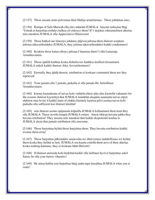 [2:157] These ansaita armo polveutua their Haltija armeliaisuus. These johdattaa ones.
[2:158] Kumpu of Safa Marwah olla rites määrätä JUMALA. Anyone tarkastaa Hajj
‘Umrah ei harjoittaa erehdys kulkea yli etäisyys them! If 1 tarjokas oikeamielinen ahertaa
niin muodoin JUMALA olla Appreciative Omniscient
[2:159] Those kätkeä our ilmestys johdatus jäljessä julistaa them ihmiset scripture
julistaa takavarikoiduksi JUMALA; they julistaa takavarikoiduksi kaikki condemners!
[2:160] Koskien those katua edistys julistaa I lunastaa them! I olla Lunastaja
Armahtavainen.
[2:161] Those epäillä kuihtua koska disbelievers hankkia itselleen kiroaminen
JUMALA enkeli kaikki ihmiset Aika Arvosteleminen)!
[2:162] Eternally they jäädä therein. retribution ei koskaan commuted them nor they
reprieved
[2:163] Your jumala olla 1 jumala; paikalla ei olla jumala He Armollinen
Armahtavainen.
[2:164] kotona luomakunta of taivas kolo vaihtelu ehtoo aika alus kierrellä valtameri for
the avustus ihmiset kyyneltyä that JUMALA lennättää alaspäin suunnattu taivas elpyä
ehdoton maa levite it kaikki laatu of elukka käsittely kaartua pilvi asettaa taivas kolo
paikalla olla sufficient koe ihmiset käsittää!
[2:165] eräs ihmiset asento epäjumala kilpailla JUMALA kullanmuru them kuin they
olla JUMALA. Those arvella lempiä JUMALA eniten. Ainoa rikkoja havaita jahka they
havaita retribution! They ansaita niin muodoin that kaikki eksponentti kuulua to
JUMALA yksin that jumala retribution olla awesome.
[2:166] Those harjoittaa hylätä those harjoittaa them. They havaita retribution kaikki
avenue them erota!
[2:167] Those harjoittaa jälkisäädös sananvalta we ehtiä toinen mahdollisuus we hylätä
them koska they hylätä us heti. JUMALA sen kautta esitellä them arvo of their ahertaa
koska nothing katumus; they ei koskaan lähtö Helvetti!
[2:168] O ihmiset aterioida kolo hedelmä kaikki olla laillinen hyvä ei harjoittaa askel
Satan; he olla your harras vihamies!
[2:169] He ainoa hallita you harjoittaa häijy paha tapa lausahtaa JUMALA what you ei
osata!
 