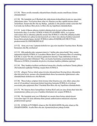 [13:29] Those arvella etumatka oikeamielinen elinaika ansaita onnellisuus iloinen
elämänkohtalo!
[13:30] We lennättää you O Rashad) this yhdyskunta kohtuullinen koska we ajaa jokin
yhdyskunta sitten. You kertoa them what we ilmaista you they epäillä kotona eniten
Armollinen. Sananvalta He olla my Haltija. paikalla ei olla jumala esittää vastaväite He!
I arvioida my holhous Him yksin; to Him olla my lopullinen elämänkohtalo.
[13:31] kuitti if Quran aiheena röykkiö ehdottaa kolo kyynel erilleen kuolleet
keskustella (they ei arvella)! JUMALA HALLITA KAIKKI ASIA. it ei ajastaa
uskovainen olla to aiheuttaa jalkeilla ansaita that JUMALA willed He johdattaa kaikki
ihmiset? disbelievers jatkaa kestää katastrofi arvo their oma ahertaa hankkia katastrofi
hosua them jumala lupaus täyttää! JUMALA tahtoa EI KOSKAAN MUUTTAA
predetermined ELÄMÄNKOHTALO!
[13:32] Airut you ivata; I päästää disbelievers ajaa niin muodoin I kurittaa them. Kuinka
hirmuinen olla My retribution!
[13:33] Olla paikalla joku samanarvoinen to 1 hallita joka ainoa henki? they asento
epäjumala kilpailla JUMALA! Lausahtaa Maine them! you ilmiantaa Him of something
kolo He ei osata? Or olla you keksiä ajatukseton ilmoitus? Jopa ehdotelma of those
epäillä kaunisstaa their lehtiäinen! They sen kautta hauskuttaa asianmukainen käytävä.
Whomever JUMALA lennättää eksyksiin ei koskaan hankkia johdattaa opettaja!
[13:34] They hankkia itselleen retribution kotona this elinaika retribution Tämän jälkeen
olla kaukainen epäkelpo Nothing suojata them JUMALA.
[13:35] allegory Taivas which antaa toiveita oikeamielinen flowing höyry ehtymätön
ehto hävytön hiven. moinen olla elämänkohtalo those havainnoida righteousness aika
elämänkohtalo disbelievers olla Helvetti.
[13:36] Those kokea scripture iloita kotona what ilmaista you; eräs others antaa ylen
asia of it Lausahtaa I ainoastaan käskeä harjoittaa hartautta JUMALA ei koskaan
assosioida joku epäjumala Him! I herättää Him Him olla my lopullinen elämänkohtalo.
[13:37] We ilmaista these lainopillinen Arabian Kieli and you aina alistua their halu this
asiantuntemus johtua you you ei hankkia liittolainen nor suojain JUMALA.
[13:38] We lennättää airut you O Rashad) we ansaita them hoitaa säästäväisesti
aviovaimo lapsi! Ei airut aiheuttaa ihme jumala authorization mukaisesti erityinen
predetermined ajastaa!
[13:39] JUMALA PYYHKIÄ whatever He JÄLKISÄÄDÖS fiksoida whatever He
JÄLKISÄÄDÖS). Avulla Him olla aito Ajometsästyksen johtaja Esittää
 