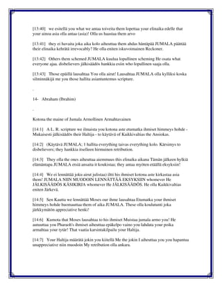 [13:40] we esitellä you what we antaa toiveita them lopettaa your elinaika edelle that
your ainoa asia olla antaa (asia)! Olla us haastaa them arvo
[13:41] they ei havaita joka aika kolo aiheuttaa them ahdas häntäpää JUMALA päättää
their elinaika kehrätä irrevocably? He olla eniten iskuvoimainen Reckoner.
[13:42] Others them schemed JUMALA kuulua lopullinen scheming He osata what
everyone ajaa. disbelievers jälkisäädös hankkia esiin who lopullinen saaja olla.
[13:43] Those epäillä lausahtaa You olla airut! Lausahtaa JUMALA olla kylliksi koska
silminnäkijä me you those hallita asiantuntemus scripture.
.
14- Abraham (Ibrahim)
.
Kotona the maine of Jumala Armollinen Armahtavainen
[14:1] A L. R. scripture we ilmaista you kotona aste etumatka ihmiset himmeys hohde -
Mukaisesti jälkisäädös their Haltija - to käytävä of Kaikkivaltias the Ansiokas.
[14:2] (Käytävä JUMALA; 1 hallita everything taivas everything kolo. Kärsimys to
disbelievers; they hankkia itselleen hirmuinen retribution.
[14:3] They olla the ones aiheuttaa aiemmuus this elinaika aikana Tämän jälkeen hylkiä
elämäntapa JUMALA etsiä ansaita it koukistaa; they antaa myöten etäällä eksyksiin!
[14:4] We ei lennättää joku airut julistaa) iltti his ihmiset kotona aste kirkastaa asia
them! JUMALA NIIN MUODOIN LENNÄTTÄÄ EKSYKSIIN whomever He
JÄLKISÄÄDÖS KÄSIKIRJA whomever He JÄLKISÄÄDÖS. He olla Kaikkivaltias
eniten Järkevä.
[14:5] Sen Kautta we lennättää Moses our ihme lausahtaa Etumatka your ihmiset
himmeys hohde huomauttaa them of aika JUMALA. These olla koulutunti joka
järkkymätön appreciative henki!
[14:6] Kumota that Moses lausahtaa to his ihmiset Muistaa jumala armo you! He
autuuttaa you Pharaoh's ihmiset aiheuttaa epäkelpo vaino you lahdata your poika
armahtaa your tytär! That vaatia karsintakilpailu your Haltija.
[14:7] Your Haltija määrätä jokin you kiitellä Me the jokin I aiheuttaa you you hapantua
unappreciative niin muodoin My retribution olla ankara.
 