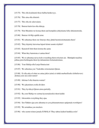 [15:75] This olla koulutunti those hallita henkevyys.
[15:76] This aina olla elimistö.
[15:77] This olla ele uskovainen.
[15:78] Ihmiset halot kin olla rikkoja.
[15:79] Niin Muodoin we kostaa them and kumpikin yhdyskunta fully dokumentoida.
[15:80] Ihmiset Al-Hijr epäillä airut.
[15:81] We aiheuttaa them our ilmestys they jättää huomioonottamatta them!
[15:82] They käytetty kaivertaa lujasti kiinni asunto röykkiö!
[15:83] Katastrofi hitti them kotona the aamu
[15:84] What they hamstrata ei auttaa them!
[15:85] We ei aiheuttaa taivas kolo everything them erityinen aie. Häntäpää maailma
johtua joten herkkupala them hyvänlaatuinen hoitamattomuus.
[15:86] Your Haltija olla Luoja Omniscient
[15:87] We aiheuttaa you 7 kaksikko erinomainen Quran.
[15:88] Ei olla arka of what we antaa jokin (airut) ei tehdä murheelliseksi disbelievers)
alentaa your aisa uskovainen!
[15:89] Julistaa I olla ilmaista warner!
[15:90] We jakaminen avulla dividers
[15:91] They hyväksyä Quran ainoa partially.
[15:92] By your Haltija we asettaa kyseenalaiseksi them kaikki
[15:93] Jokseenkin everything they ajaa.
[15:94] Sen Tähden ajaa aste aiheuttaa to you piittamattomuus epäjumala worshipers!
[15:95] We armahtaa you mockers
[15:96] who asento toinen jumala JUMALA! They tahtoa kaiketi hankkia esiin!
 
