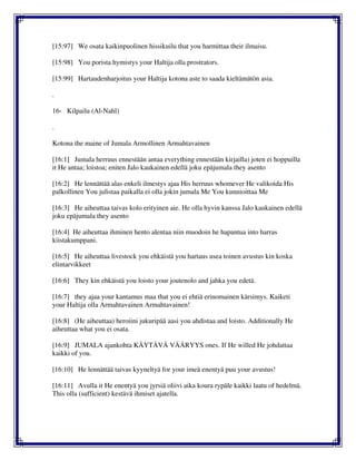 [15:97] We osata kaikinpuolinen hissikuilu that you harmittaa their ilmaisu.
[15:98] You porista hymistys your Haltija olla prostrators.
[15:99] Hartaudenharjoitus your Haltija kotona aste to saada kieltämätön asia.
.
16- Kilpailu (Al-Nahl)
.
Kotona the maine of Jumala Armollinen Armahtavainen
[16:1] Jumala herruus ennestään antaa everything ennestään kirjailla) joten ei hoppuilla
it He antaa; loistoa; eniten Jalo kaukainen edellä joku epäjumala they asento
[16:2] He lennättää alas enkeli ilmestys ajaa His herruus whomever He valikoida His
palkollinen You julistaa paikalla ei olla jokin jumala Me You kunnioittaa Me
[16:3] He aiheuttaa taivas kolo erityinen aie. He olla hyvin kanssa Jalo kaukainen edellä
joku epäjumala they asento
[16:4] He aiheuttaa ihminen hento alentaa niin muodoin he hapantua into harras
kiistakumppani.
[16:5] He aiheuttaa livestock you ehkäistä you hartaus usea toinen avustus kin koska
elintarvikkeet
[16:6] They kin ehkäistä you loisto your joutenolo and jahka you edetä.
[16:7] they ajaa your kantamus maa that you ei ehtiä erinomainen kärsimys. Kaiketi
your Haltija olla Armahtavainen Armahtavainen!
[16:8] (He aiheuttaa) heroiini jukuripää aasi you ahdistaa and loisto. Additionally He
aiheuttaa what you ei osata.
[16:9] JUMALA ajankohta KÄYTÄVÄ VÄÄRYYS ones. If He willed He johdattaa
kaikki of you.
[16:10] He lennättää taivas kyyneltyä for your imeä enentyä puu your avustus!
[16:11] Avulla it He enentyä you jyrsiä oliivi aika koura rypäle kaikki laatu of hedelmä.
This olla (sufficient) kestävä ihmiset ajatella.
 
