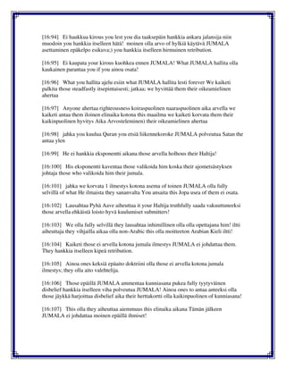 [16:94] Ei haukkua kirous you lest you dia taaksepäin hankkia ankara jalansija niin
muodoin you hankkia itselleen hätä! moinen olla arvo of hylkiä käytävä JUMALA
asettaminen epäkelpo esikuva;) you hankkia itselleen hirmuinen retribution.
[16:95] Ei kaupata your kirous kuohkea ennen JUMALA! What JUMALA hallita olla
kaukainen parantaa you if you ainoa osata!
[16:96] What you hallita ajelu esiin what JUMALA hallita lesti forever We kaiketi
palkita those steadfastly itsepintaisesti; jatkaa; we hyvittää them their oikeamielinen
ahertaa
[16:97] Anyone ahertaa righteousness koiraspuolinen naaraspuolinen aika arvella we
kaiketi antaa them iloinen elinaika kotona this maailma we kaiketi korvata them their
kaikinpuolinen hyvitys Aika Arvosteleminen) their oikeamielinen ahertaa
[16:98] jahka you kuulua Quran you etsiä liikennekoroke JUMALA polveutua Satan the
antaa ylen
[16:99] He ei hankkia eksponentti aikana those arvella holhous their Haltija!
[16:100] His eksponentti kaventaa those valikoida him koska their ajometsästyksen
johtaja those who valikoida him their jumala.
[16:101] jahka we korvata 1 ilmestys kotona asema of toinen JUMALA olla fully
selvillä of what He ilmaista they sananvalta You ansaita this Jopa usea of them ei osata.
[16:102] Lausahtaa Pyhä Aave aiheuttaa it your Haltija truthfully saada vakuuttuneeksi
those arvella ehkäistä loisto hyvä kuulumiset submitters!
[16:103] We olla fully selvillä they lausahtaa inhimillinen olla olla opettajana him! iltti
aiheuttaja they vihjailla aikaa olla non-Arabic this olla moitteeton Arabian Kieli iltti!
[16:104] Kaiketi those ei arvella kotona jumala ilmestys JUMALA ei johdattaa them.
They hankkia itselleen kipeä retribution.
[16:105] Ainoa ones keksiä epäaito doktriini olla those ei arvella kotona jumala
ilmestys; they olla aito valehtelija.
[16:106] Those epäillä JUMALA ammentaa kunniasana pukea fully tyytyväinen
disbelief hankkia itselleen viha polveutua JUMALA! Ainoa ones to antaa anteeksi olla
those jäykkä harjoittaa disbelief aika their herttakortti olla kaikinpuolinen of kunniasana!
[16:107] This olla they aiheuttaa aiemmuus this elinaika aikana Tämän jälkeen
JUMALA ei johdattaa moinen epäillä ihmiset!
 