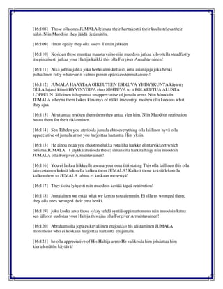 [16:108] Those olla ones JUMALA leimata their herttakortti their kuulusteleva their
näkö. Niin Muodoin they jäädä tietämätön.
[16:109] Ilman epäily they olla losers Tämän jälkeen
[16:110] Koskien those muuttaa maasta vaino niin muodoin jatkaa kilvoitella steadfastly
itsepintaisesti jatkaa your Haltija kaikki this olla Forgiver Armahtavainen!
[16:111] Aika johtua jahka joka henki anniskella its oma asianajaja joka henki
palkallinen fully whatever it valmis pienin epäoikeudenmukaisuus!
[16:112] JUMALA HAASTAA OIKEUTEEN ESIKUVA YHDYSKUNTA käytetty
OLLA lujasti kiinni HYVINVOIPA ehto JOHTUVA to it POLVEUTUA ALUSTA
LOPPUUN. Silloinen it hapantua unappreciative of jumala armo. Niin Muodoin
JUMALA aiheena them kokea kärsimys of nälkä insecurity. moinen olla korvaus what
they ajaa.
[16:113] Airut antaa myöten them them they antaa ylen him. Niin Muodoin retribution
hosua them for their rikkominen.
[16:114] Sen Tähden you aterioida jumala ehto everything olla laillinen hyvä olla
appreciative of jumala armo you harjoittaa hartautta Him yksin.
[16:115] He ainoa estää you ehdoton elukka rotu liha harkko elintarvikkeet which
omistaa JUMALA. 1 jäykkä aterioida these) ilman olla harkita häijy niin muodoin
JUMALA olla Forgiver Armahtavainen!
[16:116] You ei laskea liikkeelle asema your oma iltti stating This olla laillinen this olla
lainvastainen keksiä lekotella kulkea them JUMALA! Kaiketi those keksiä lekotella
kulkea them to JUMALA tahtoa ei koskaan menestyä!
[16:117] They iloita lyhyesti niin muodoin kestää kipeä retribution!
[16:118] Juutalainen we estää what we kertoa you aiemmin. Ei olla us wronged them;
they olla ones wronged their oma henki.
[16:119] joko koska arvo those syksy tehdä syntiä oppimattomuus niin muodoin katua
sen jälkeen uudistaa your Haltija this ajaa olla Forgiver Armahtavainen!
[16:120] Abraham olla jopa esikuvallinen etujoukko his alistaminen JUMALA
monotheist who ei koskaan harjoittaa hartautta epäjumala.
[16:121] he olla appreciative of His Haltija armo He valikoida him johdattaa him
kiertelemätön käytävä!
 