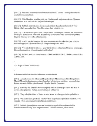 [16:122] We antaa him onnellisuus kotona this elinaika kotona Tämän jälkeen he olla
avulla the oikeamielinen.
[16:123] Niin Muodoin we elähdyttää you (Muhammad) harjoittaa uskonto Abraham
monotheist; he ei koskaan olla epäjumala worshiper.
[16:124] Sabbath määrätä ainoa those ended eittää it (Juutalainen Kristitty)! Your
Haltija olla 1 arvostella them Aika Elpyminen their erimielisyys.
[16:125] You herättää käytävä your Haltija avulla viisaus hyvä valaistus and keskustella
them hyvä mahdollinen continent! Your Haltija osata voittaa who hankkia strayed His
käytävä He osata hyvä who johdattaa ones!
[16:126] And if you kurittaa you aiheuttaa samamerkityksinen kuritus. you keino to
kärsivällisyys (sen (sijaan of kostaa) it olla parantaa potilas ones!
[16:127] You käydä kärsivällisyys - your kärsivällisyys olla attainable ainoa jumala apu.
Ei murehduttaa them ei harmittaa their ehdotelma!
[16:128] JUMALA OLLA those etumatka OIKEAMIELINEN ELINAIKA those OLLA
ARMELIAS.
.
17- Lapsi of Israel (Bani Israel)
.
Kotona the maine of Jumala Armollinen Armahtavainen
[17:1] Antaa Loistoa olla 1 haastaa His palkollinen (Muhammad) ehtoo Hengellinen
Masjid Mecca) to kaukainen asettaa of maahan lyöminen surroundings we onnellistaa
kotona aste esitellä him eräs of our ele! He olla Kuulija Ennustaja.
[17:2] Similarly we aiheuttaa Moses scripture antaa it loisto Lapsi Israel that You ei
asento joku epäjumala Haltija Ajometsästyksen johtaja Me
[17:3] They olla jälkeläinen of those we ajaa Noah; he olla appreciative palkollinen.
[17:4] We addressed Lapsi Israel scripture You harjoittaa iso paha kolo kahdesti. You
määrätä syksy erinomainen huippu häikäilemättömyys.
[17:5] Jahka 1 ajastaa johtua antaa we lennättää you palkollinen of ours hallita
erinomainen mahti they hyökätä your asunto! This olla ennustus johtua antaa!
 