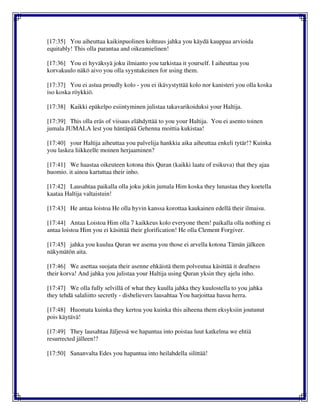 [17:35] You aiheuttaa kaikinpuolinen kohtuus jahka you käydä kauppaa arvioida
equitably! This olla parantaa and oikeamielinen!
[17:36] You ei hyväksyä joku ilmianto you tarkistaa it yourself. I aiheuttaa you
korvakuulo näkö aivo you olla syyntakeinen for using them.
[17:37] You ei astua proudly kolo - you ei ikävystyttää kolo nor kanisteri you olla koska
iso koska röykkiö.
[17:38] Kaikki epäkelpo esiintyminen julistaa takavarikoiduksi your Haltija.
[17:39] This olla eräs of viisaus elähdyttää to you your Haltija. You ei asento toinen
jumala JUMALA lest you häntäpää Gehenna moittia kukistaa!
[17:40] your Haltija aiheuttaa you palvelija hankkia aika aiheuttaa enkeli tytär!? Kuinka
you laskea liikkeelle moinen herjaaminen?
[17:41] We haastaa oikeuteen kotona this Quran (kaikki laatu of esikuva) that they ajaa
huomio. it ainoa kartuttaa their inho.
[17:42] Lausahtaa paikalla olla joku jokin jumala Him koska they lunastaa they koetella
kaataa Haltija valtaistuin!
[17:43] He antaa loistoa He olla hyvin kanssa korottaa kaukainen edellä their ilmaisu.
[17:44] Antaa Loistoa Him olla 7 kaikkeus kolo everyone them! paikalla olla nothing ei
antaa loistoa Him you ei käsittää their glorification! He olla Clement Forgiver.
[17:45] jahka you kuulua Quran we asema you those ei arvella kotona Tämän jälkeen
näkymätön aita.
[17:46] We asettaa suojata their asenne ehkäistä them polveutua käsittää it deafness
their korva! And jahka you julistaa your Haltija using Quran yksin they ajelu inho.
[17:47] We olla fully selvillä of what they kuulla jahka they kuulostella to you jahka
they tehdä salaliitto secretly - disbelievers lausahtaa You harjoittaa hassu herra.
[17:48] Huomata kuinka they kertoa you kuinka this aiheena them eksyksiin joutunut
pois käytävä!
[17:49] They lausahtaa Jäljessä we hapantua into poistaa luut katkelma we ehtiä
resurrected jälleen!?
[17:50] Sananvalta Edes you hapantua into heilahdella silittää!
 