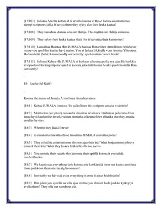 [17:107] Julistaa Arvella kotona it ei arvella kotona it Those hallita asiantuntemus
aiempi scriptures jahka it kertoa them they syksy alas their leuka kaataa!
[17:108] They lausahtaa Autuus olla our Haltija. This täyttää our Haltija ennustus.
[17:109] They syksy their leuka kaataa itkeä for it kartuttaa their kunnioitus!
[17:110] Lausahtaa Haastaa Him JUMALA haastaa Him eniten Armollinen; whichever
maine you apu Him kuulua hyvä maine. You ei laskea liikkeelle your Asettua Yhteyteen
Hartaushetki (Salat) kanssa loudly nor secretly; apu keskinkertainen henki!
[17:111] Julistaa Kehua olla JUMALA ei koskaan aiheuttaa poika nor ajaa He hankkia
aviopuoliso His kingship nor ajaa He kaivata joku liittolainen heikko puoli liioitella Him
constantly!
.
18- Luola (Al-Kahf)
.
Kotona the maine of Jumala Armollinen Armahtavainen
[18:1] Kehua JUMALA ilmaista His palkollinen this scripture ansaita it särötön!
[18:2] Moitteeton (scripture) ennakolta ilmoittaa of ankara retribution polveutua Him
antaa hyvä kuulumiset to uskovainen etumatka oikeamielinen elinaika that they ansaita
antelias hyvitys.
[18:3] Wherein they jäädä forever
[18:4] to ennakolta ilmoittaa those lausahtaa JUMALA aiheuttaa poika!
[18:5] They ei hallita asiantuntemus this nor ajaa their isä! What herjaaminen johtuva
esiin of their kita! What they laskea liikkeelle olla iso asema.
[18:6] You moittia their reaktio this kerronta their epäillä kotona it you tehdä
murheelliseksi.
[18:7] We kaunisstaa everything kolo kotona aste koekäyttää them sen kautta ansioitua
those joukkoon them ahertaa righteousness!
[18:8] Inevitably we hävittää esiin everything it erota it aivan hedelmätön!
[18:9] Hän jokin you ajatella we olla ajaa erottaa you ihmiset luola joukko kytkeytyä
avulla them? They olla our wondrous ele.
 